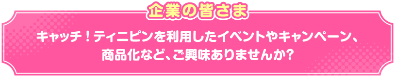 企業の皆さまキャッチ!ティニピンを利用したイベントやキャンペーン、商品化など、ご興味ありませんか?