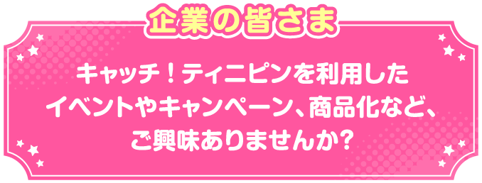企業の皆さまキャッチ!ティニピンを利用したイベントやキャンペーン、商品化など、ご興味ありませんか?