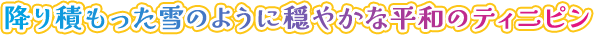 降り積もった雪のように穏やかな平和のティニピン