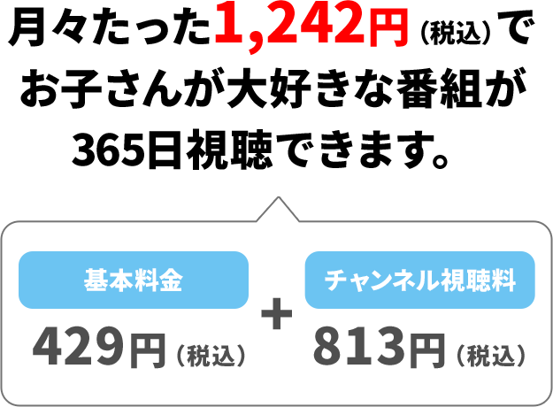 月々たった1,242円（税込）でお子さんが大好きな番組が365日視聴できます。 基本料金429円（税込）＋チャンネル視聴料813円（税込）