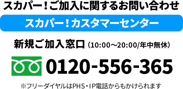 スカパー！ご加入に関するお問い合わせ　スカパー！カスタマーセンター　新規ご加入窓口（10:00〜20:00/年中無休）※フリーダイヤルはPHS・IP電話からもかけられます
