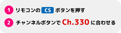 1.リモコンのCSボタンを押す　2.チャンネルボタンでCh.330に合わせる
