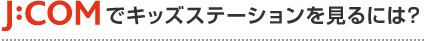 J:COMでキッズステーションをみるには？